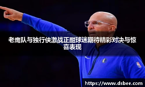 老鹰队与独行侠激战正酣球迷期待精彩对决与惊喜表现